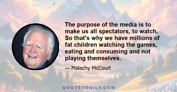 The purpose of the media is to make us all spectators, to watch. So that's why we have millions of fat children watching the games, eating and consuming and not playing themselves.