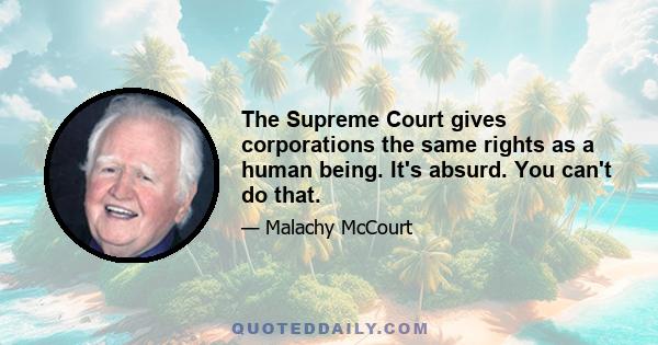 The Supreme Court gives corporations the same rights as a human being. It's absurd. You can't do that.