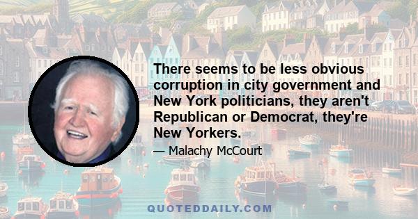 There seems to be less obvious corruption in city government and New York politicians, they aren't Republican or Democrat, they're New Yorkers.