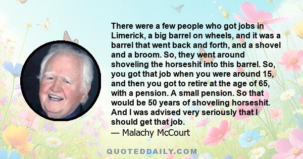 There were a few people who got jobs in Limerick, a big barrel on wheels, and it was a barrel that went back and forth, and a shovel and a broom. So, they went around shoveling the horseshit into this barrel. So, you