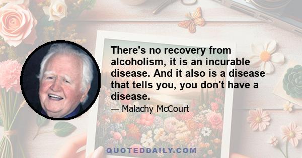 There's no recovery from alcoholism, it is an incurable disease. And it also is a disease that tells you, you don't have a disease.