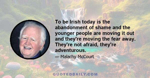 To be Irish today is the abandonment of shame and the younger people are moving it out and they're moving the fear away. They're not afraid, they're adventurous.