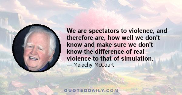 We are spectators to violence, and therefore are, how well we don't know and make sure we don't know the difference of real violence to that of simulation.