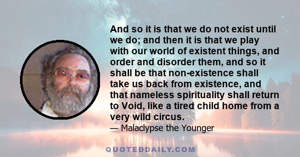 And so it is that we do not exist until we do; and then it is that we play with our world of existent things, and order and disorder them, and so it shall be that non-existence shall take us back from existence, and