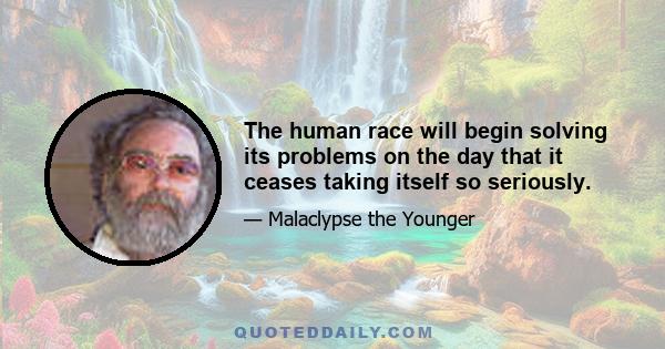 The human race will begin solving its problems on the day that it ceases taking itself so seriously.