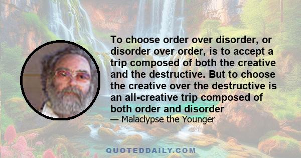 To choose order over disorder, or disorder over order, is to accept a trip composed of both the creative and the destructive. But to choose the creative over the destructive is an all-creative trip composed of both