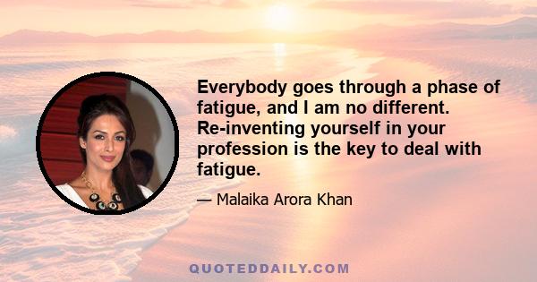 Everybody goes through a phase of fatigue, and I am no different. Re-inventing yourself in your profession is the key to deal with fatigue.