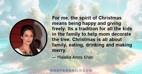 For me, the spirit of Christmas means being happy and giving freely. Its a tradition for all the kids in the family to help mom decorate the tree. Christmas is all about family, eating, drinking and making merry.