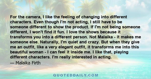 For the camera, I like the feeling of changing into different characters. Even though I'm not acting, I still have to be someone different to show the product. If I'm not being someone different, I won't find it fun. I