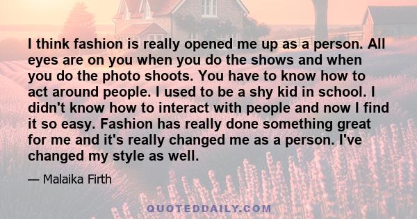 I think fashion is really opened me up as a person. All eyes are on you when you do the shows and when you do the photo shoots. You have to know how to act around people. I used to be a shy kid in school. I didn't know