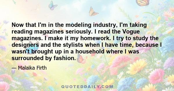 Now that I'm in the modeling industry, I'm taking reading magazines seriously. I read the Vogue magazines. I make it my homework. I try to study the designers and the stylists when I have time, because I wasn't brought