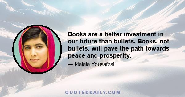 Books are a better investment in our future than bullets. Books, not bullets, will pave the path towards peace and prosperity.