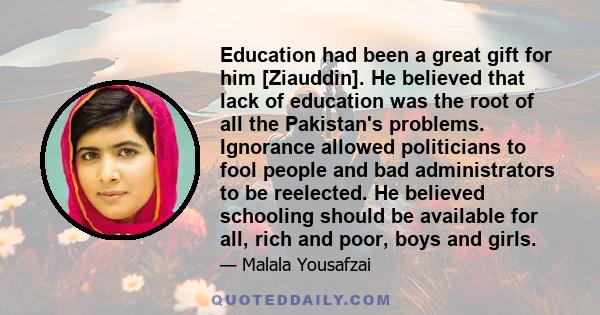 Education had been a great gift for him [Ziauddin]. He believed that lack of education was the root of all the Pakistan's problems. Ignorance allowed politicians to fool people and bad administrators to be reelected. He 