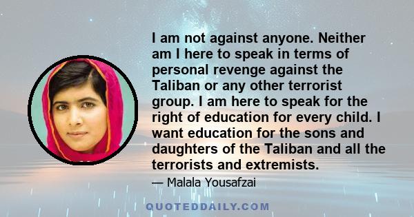 I am not against anyone. Neither am I here to speak in terms of personal revenge against the Taliban or any other terrorist group. I am here to speak for the right of education for every child. I want education for the