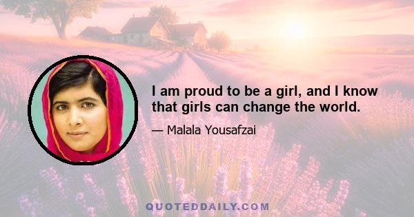 I am proud to be a girl, and I know that girls can change the world.