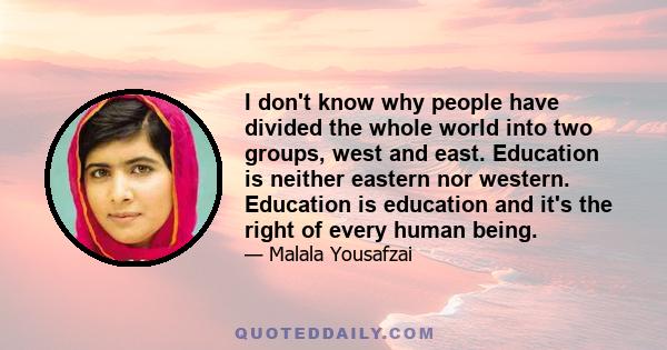 I don't know why people have divided the whole world into two groups, west and east. Education is neither eastern nor western. Education is education and it's the right of every human being.