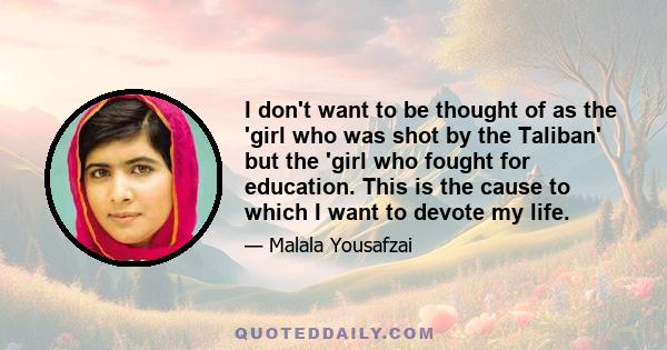 I don't want to be thought of as the 'girl who was shot by the Taliban' but the 'girl who fought for education. This is the cause to which I want to devote my life.