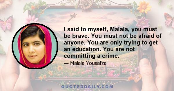 I said to myself, Malala, you must be brave. You must not be afraid of anyone. You are only trying to get an education. You are not committing a crime.