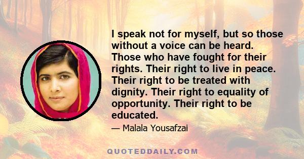 I speak not for myself, but so those without a voice can be heard. Those who have fought for their rights. Their right to live in peace. Their right to be treated with dignity. Their right to equality of opportunity.