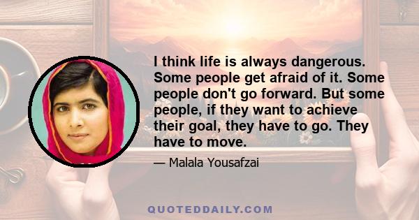 I think life is always dangerous. Some people get afraid of it. Some people don't go forward. But some people, if they want to achieve their goal, they have to go. They have to move.