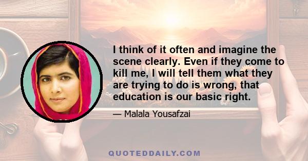 I think of it often and imagine the scene clearly. Even if they come to kill me, I will tell them what they are trying to do is wrong, that education is our basic right.