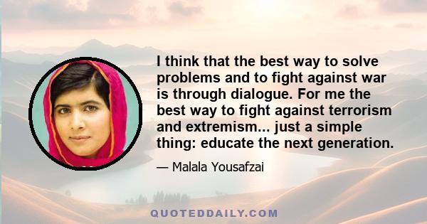 I think that the best way to solve problems and to fight against war is through dialogue. For me the best way to fight against terrorism and extremism... just a simple thing: educate the next generation.