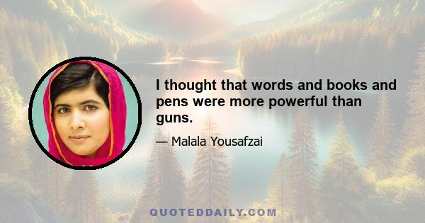 I thought that words and books and pens were more powerful than guns.