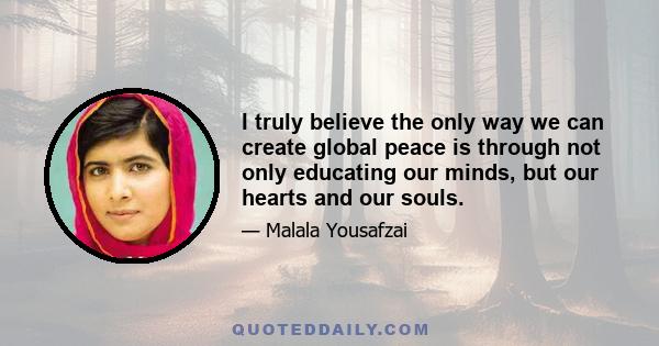 I truly believe the only way we can create global peace is through not only educating our minds, but our hearts and our souls.