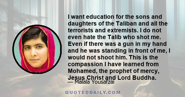 I want education for the sons and daughters of the Taliban and all the terrorists and extremists. I do not even hate the Talib who shot me. Even if there was a gun in my hand and he was standing in front of me, I would