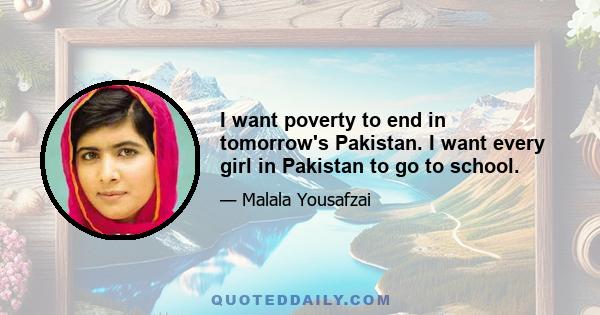 I want poverty to end in tomorrow's Pakistan. I want every girl in Pakistan to go to school.