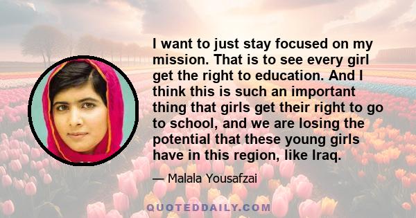 I want to just stay focused on my mission. That is to see every girl get the right to education. And I think this is such an important thing that girls get their right to go to school, and we are losing the potential