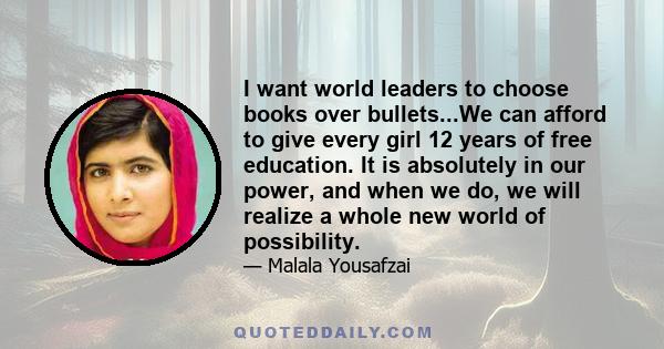 I want world leaders to choose books over bullets...We can afford to give every girl 12 years of free education. It is absolutely in our power, and when we do, we will realize a whole new world of possibility.