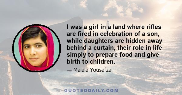 I was a girl in a land where rifles are fired in celebration of a son, while daughters are hidden away behind a curtain, their role in life simply to prepare food and give birth to children.