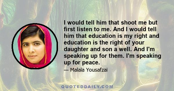 I would tell him that shoot me but first listen to me. And I would tell him that education is my right and education is the right of your daughter and son a well. And I'm speaking up for them. I'm speaking up for peace.