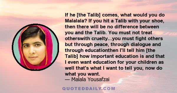 If he [the Talib] comes, what would you do Malalala? If you hit a Talib with your shoe, then there will be no difference between you and the Talib. You must not treat otherswith cruelty...you must fight others but