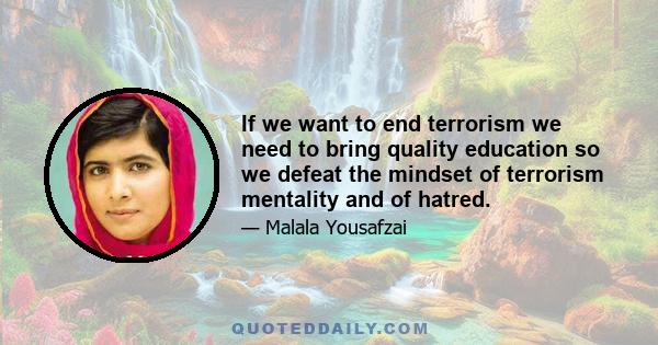 If we want to end terrorism we need to bring quality education so we defeat the mindset of terrorism mentality and of hatred.