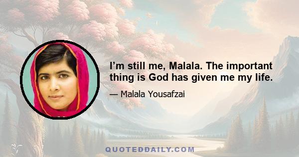 I’m still me, Malala. The important thing is God has given me my life.