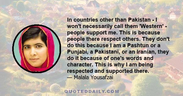 In countries other than Pakistan - I won't necessarily call them 'Western' - people support me. This is because people there respect others. They don't do this because I am a Pashtun or a Punjabi, a Pakistani, or an