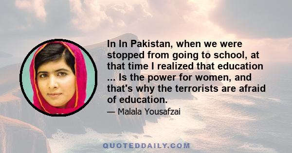 In In Pakistan, when we were stopped from going to school, at that time I realized that education ... Is the power for women, and that's why the terrorists are afraid of education.