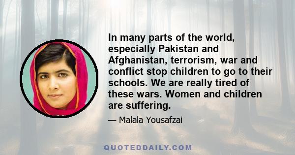 In many parts of the world, especially Pakistan and Afghanistan, terrorism, war and conflict stop children to go to their schools. We are really tired of these wars. Women and children are suffering.