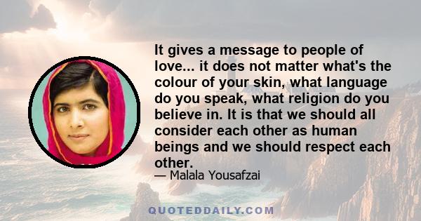 It gives a message to people of love... it does not matter what's the colour of your skin, what language do you speak, what religion do you believe in. It is that we should all consider each other as human beings and we 