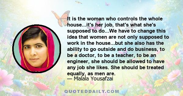 It is the woman who controls the whole house...it's her job, that's what she's supposed to do...We have to change this idea that women are not only supposed to work in the house...but she also has the ability to go