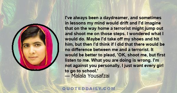 I've always been a daydreamer, and sometimes in lessons my mind would drift and I'd imagine that on the way home a terrorist might jump out and shoot me on those steps. I wondered what I would do. Maybe I'd take off my