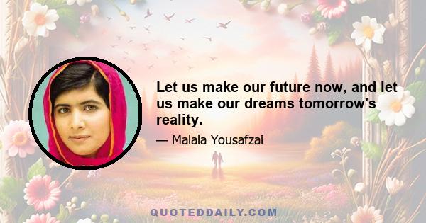 Let us make our future now, and let us make our dreams tomorrow's reality.