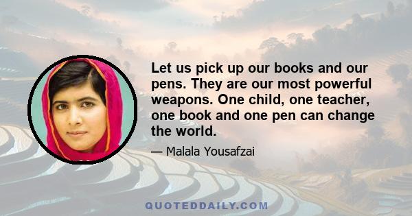 Let us pick up our books and our pens. They are our most powerful weapons. One child, one teacher, one book and one pen can change the world.