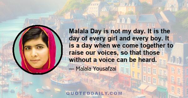 Malala Day is not my day. It is the day of every girl and every boy. It is a day when we come together to raise our voices, so that those without a voice can be heard.