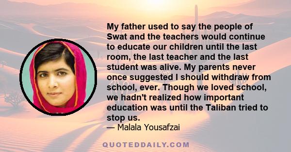 My father used to say the people of Swat and the teachers would continue to educate our children until the last room, the last teacher and the last student was alive. My parents never once suggested I should withdraw