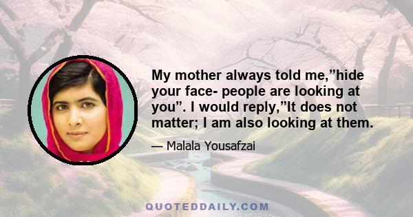 My mother always told me,”hide your face- people are looking at you”. I would reply,”It does not matter; I am also looking at them.