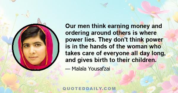 Our men think earning money and ordering around others is where power lies. They don't think power is in the hands of the woman who takes care of everyone all day long, and gives birth to their children.