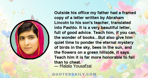 Outside his office my father had a framed copy of a letter written by Abraham Lincoln to his son's teacher, translated into Pashto. It is a very beautiful letter, full of good advice. Teach him, if you can, the wonder